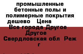 промышленные бетонные полы и полимерные покрытия дешево › Цена ­ 1 008 - Все города Другое » Другое   . Свердловская обл.,Реж г.